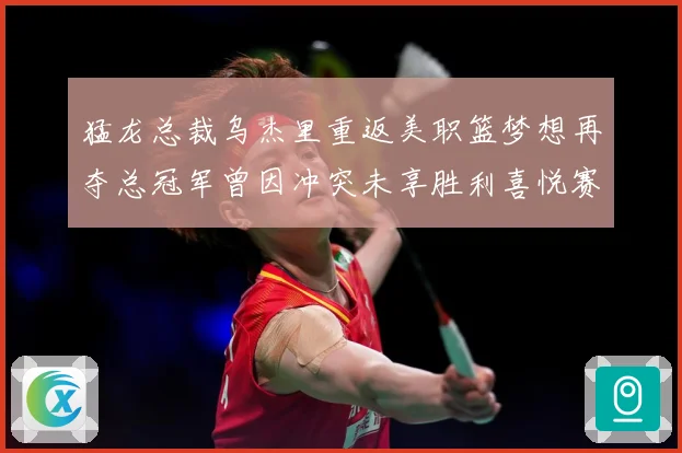 猛龙总裁乌杰里重返美职篮梦想再夺总冠军曾因冲突未享胜利喜悦赛场复盘