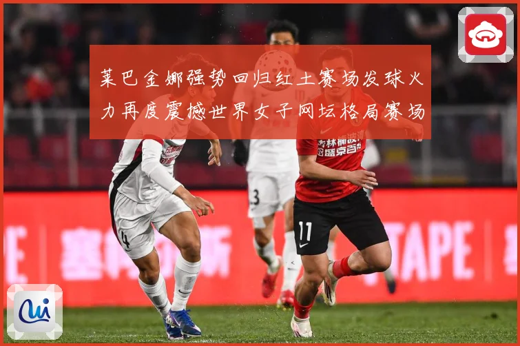 莱巴金娜强势回归红土赛场发球火力再度震撼世界女子网坛格局赛场观察