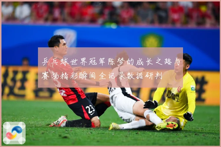 乒乓球世界冠军陈梦的成长之路与赛场精彩瞬间全记录数据研判