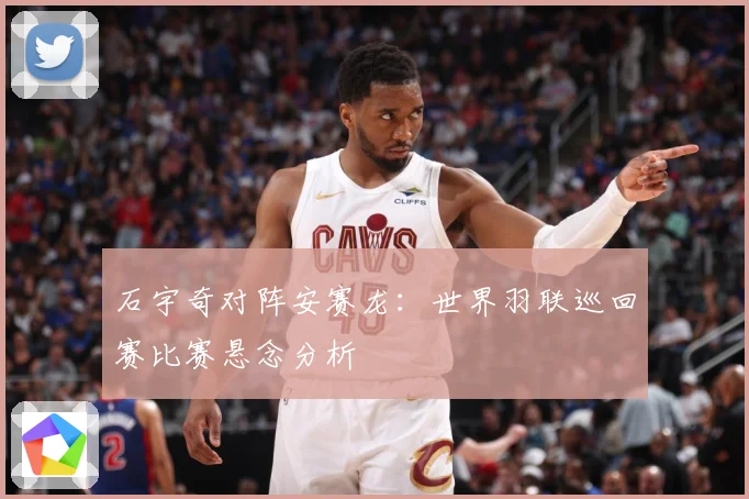 石宇奇对阵安赛龙：世界羽联巡回赛比赛悬念分析