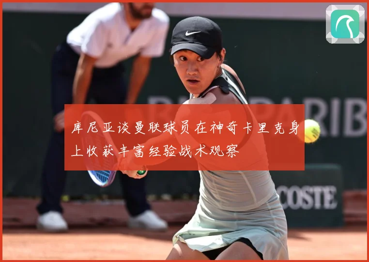 库尼亚谈曼联球员在神奇卡里克身上收获丰富经验战术观察
