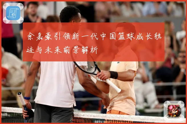 余嘉豪引领新一代中国篮球成长轨迹与未来前景解析