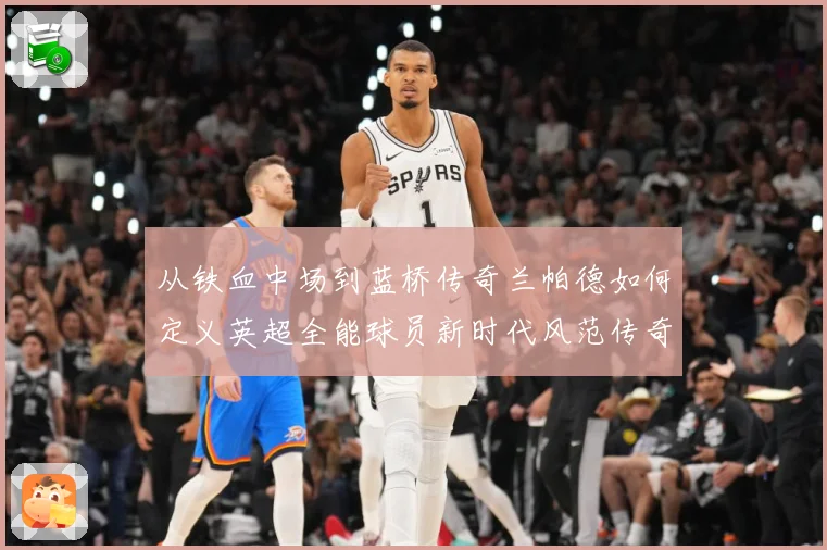 从铁血中场到蓝桥传奇兰帕德如何定义英超全能球员新时代风范传奇战术观察