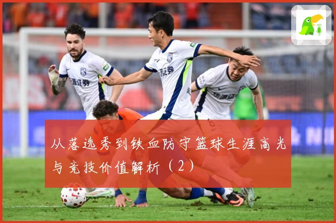 从落选秀到铁血防守篮球生涯高光与竞技价值解析（2）