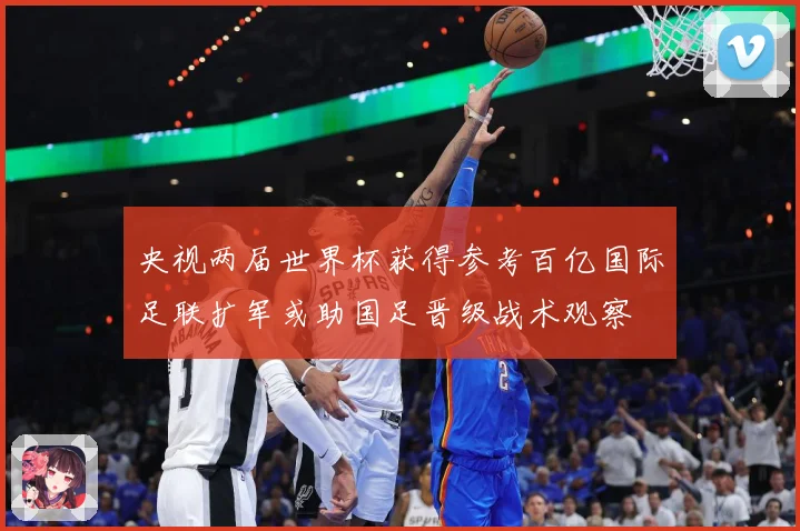 央视两届世界杯获得参考百亿国际足联扩军或助国足晋级战术观察