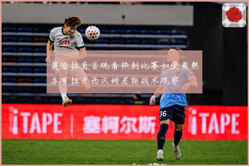 奥哈拉直言观看热刺比赛如受煎熬本可拉开西汉姆差距战术观察
