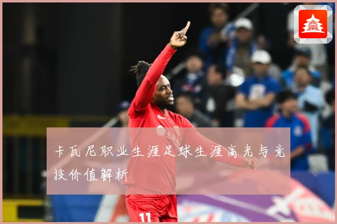 卡瓦尼职业生涯足球生涯高光与竞技价值解析