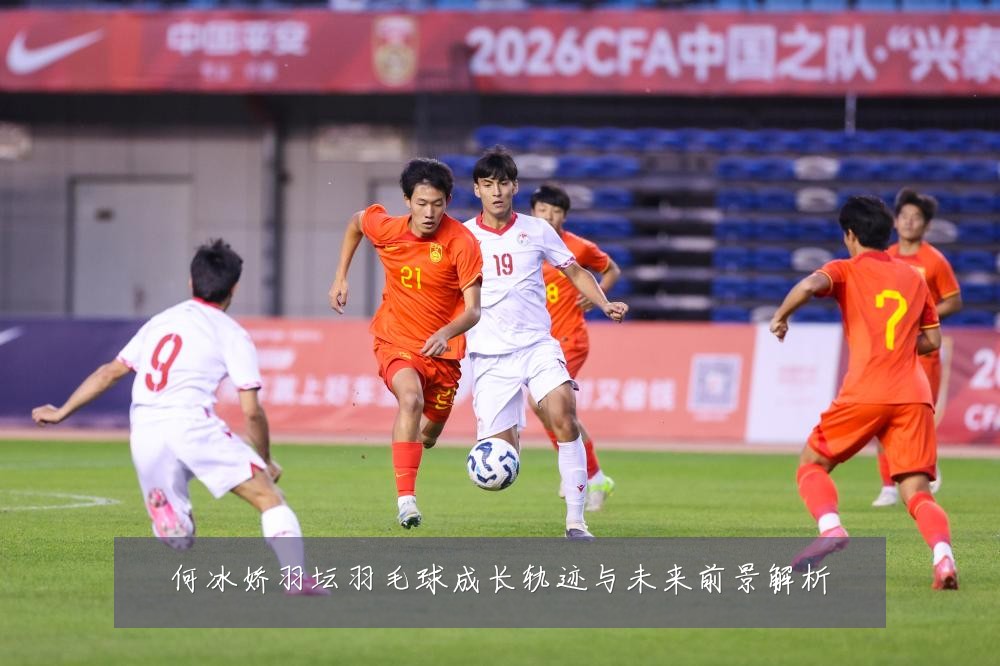 何冰娇羽坛羽毛球成长轨迹与未来前景解析