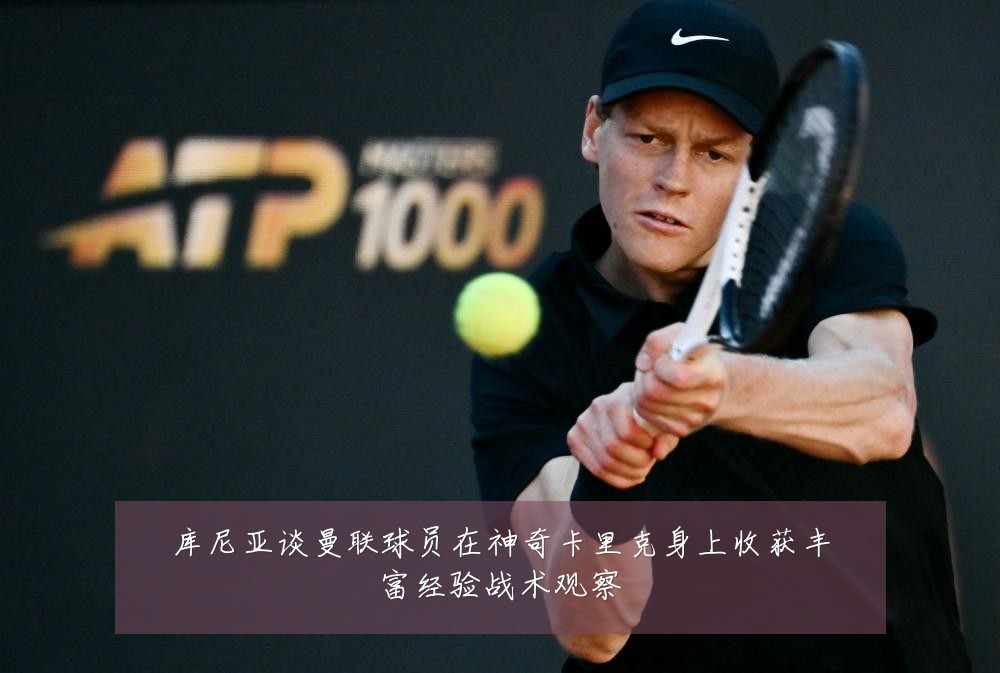 库尼亚谈曼联球员在神奇卡里克身上收获丰富经验战术观察