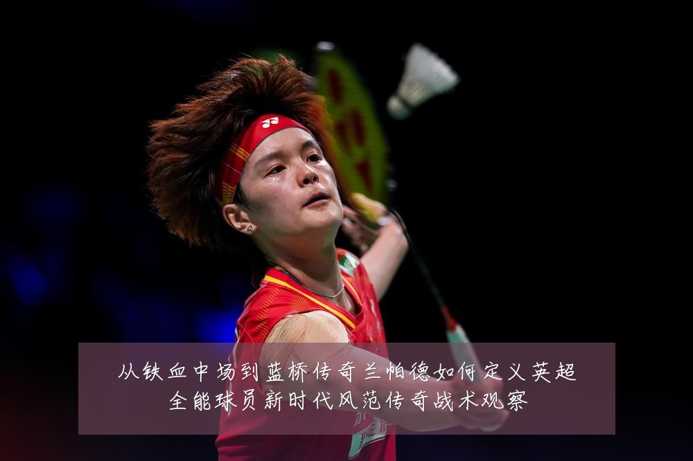 从铁血中场到蓝桥传奇兰帕德如何定义英超全能球员新时代风范传奇战术观察